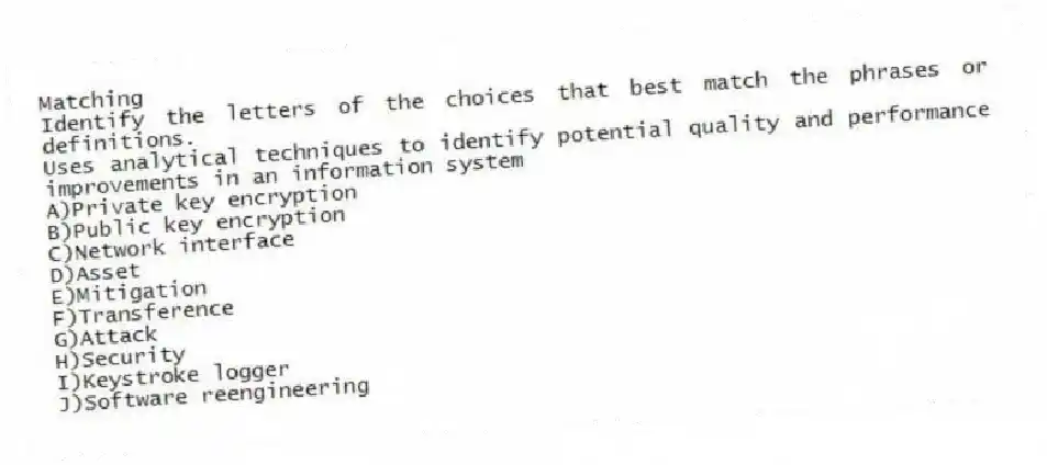 Matching
Identify the letters of the choices that best match the phrases or definitions.
-Uses analytical techniques to identify potential quality and performance improvements in an information system
A)Private key encryption
B)Public key encryption
C)Network interface
D)Asset
E)Mitigation
F)Transference
G)Attack
H)Security
I)Keystroke logger
J)Software reengineering