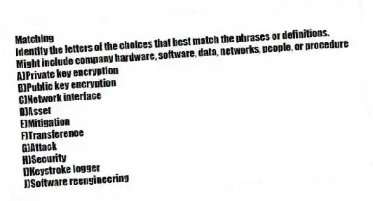 Matching
Identify the letters of the choices that best match the phrases or definitions.
-Might include company hardware, software, data, networks, people, or procedure
A)Private key encryption
B)Public key encryption
C)Network interface
D)Asset
E)Mitigation
F)Transference
G)Attack
H)Security
I)Keystroke logger
J)Software reengineering