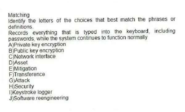 Matching
Identify the letters of the choices that best match the phrases or definitions.
-Records everything that is typed into the keyboard, including passwords, while the system continues to function normally
A)Private key encryption
B)Public key encryption
C)Network interface
D)Asset
E)Mitigation
F)Transference
G)Attack
H)Security
I)Keystroke logger
J)Software reengineering
