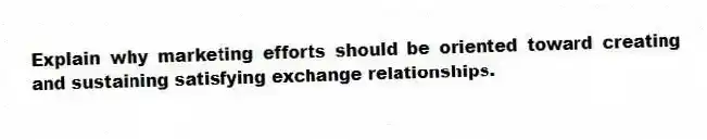 Explain why marketing efforts should be oriented toward creating and sustaining satisfying exchange relationships.