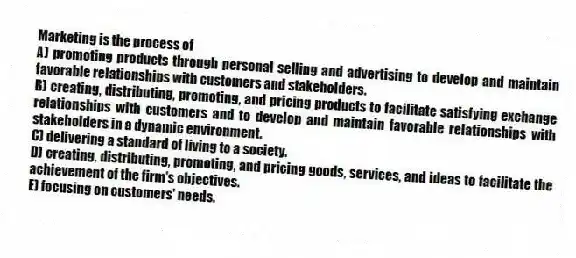 Marketing is the process of
A) promoting products through personal selling and advertising to develop and maintain favorable relationships with customers and stakeholders.
B) creating, distributing, promoting, and pricing products to facilitate satisfying exchange relationships with customers and to develop and maintain favorable relationships with stakeholders in a dynamic environment.
C) delivering a standard of living to a society.
D) creating, distributing, promoting, and pricing goods, services, and ideas to facilitate the achievement of the firm's objectives.
E) focusing on customers' needs.
