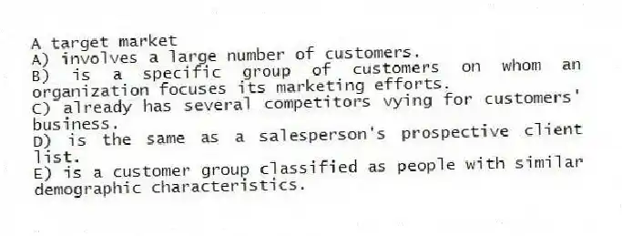 A target market
A) involves a large number of customers.
B) is a specific group of customers on whom an organization focuses its marketing efforts.
C) already has several competitors vying for customers' business.
D) is the same as a salesperson's prospective client list.
E) is a customer group classified as people with similar demographic characteristics.