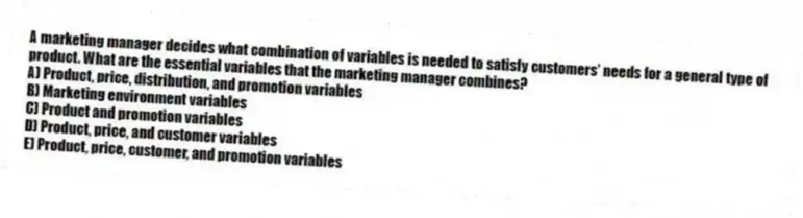 A marketing manager decides what combination of variables is needed to satisfy customers' needs for a general type of product. What are the essential variables that the marketing manager combines?
A) Product, price, distribution, and promotion variables
B) Marketing environment variables
C) Product and promotion variables
D) Product, price, and customer variables
E) Product, price, customer, and promotion variables