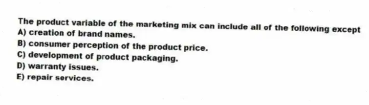 The product variable of the marketing mix can include all of the following except
A) creation of brand names.
B) consumer perception of the product price.
C) development of product packaging.
D) warranty issues.
E) repair services.