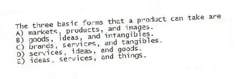 The three basic forms that a product can take are
A) markets, products, and images.
B) goods, ideas, and intangibles.
C) brands, services, and tangibles.
D) services, ideas, and goods.
E) ideas, services, and things.