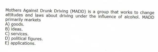 Mothers Against Drunk Driving (MADD) is a group that works to change attitudes and laws about driving under the influence of alcohol. MADD primarily markets
A) goods.
B) ideas.
C) services.
D) political figures.
E) applications.