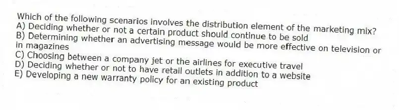 Which of the following scenarios involves the distribution element of the marketing mix?
A) Deciding whether or not a certain product should continue to be sold
B) Determining whether an advertising message would be more effective on television or in magazines
C) Choosing between a company jet or the airlines for executive travel
D) Deciding whether or not to have retail outlets in addition to a website
E) Developing a new warranty policy for an existing product