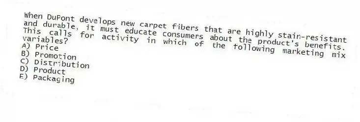 When DuPont develops new carpet fibers that are highly stain-resistant and durable, it must educate consumers about the product's benefits. This calls for activity in which of the following marketing mix variables?
A) Price
B) Promotion
C) Distribution
D) Product
E) Packaging