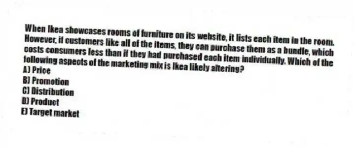 When Ikea showcases rooms of furniture on its website, it lists each item in the room. However, if customers like all of the items, they can purchase them as a bundle, which costs consumers less than if they had purchased each item individually. Which of the following aspects of the marketing mix is Ikea likely altering?
A) Price
B) Promotion
C) Distribution
D) Product
E) Target market