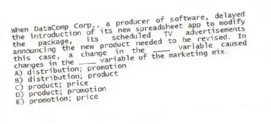 When DataComp Corp., a producer of software, delayed the introduction of its new spreadsheet app to modify the package, its scheduled TV advertisements announcing the new product needed to be revised. In this case, a change in the ____ variable caused changes in the ____ variable of the marketing mix.
A) distribution; promotion
B) distribution; product
C) product; price
D) product; promotion
E) promotion; price