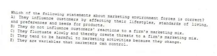 Which of the following statements about marketing environment forces is correct?
A) They influence customers by affecting their lifestyles, standards of living, and preferences and needs for products.
B) They do not influence customers' reactions to a firm's marketing mix.
C) They fluctuate slowly and thereby create threats to a firm's marketing mix.
D) They tend to be harmful to marketing activities because they change.
E) They are variables that marketers can control.