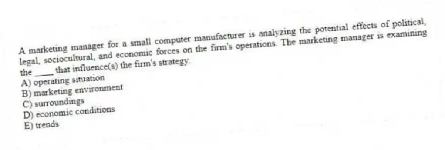 A marketing manager for a small computer manufacturer is analyzing the potential effects of political, legal, sociocultural, and economic forces on the firm's operations. The marketing manager is examining the ____ that influence(s) the firm's strategy.
A) operating situation
B) marketing environment
C) surroundings
D) economic conditions
E) trends