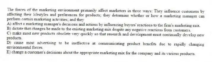 The forces of the marketing environment primarily affect marketers in three ways: They influence customers by affecting their lifestyles and preferences for products; they determine whether or how a marketing manager can perform certain marketing activities; and they
A) affect a marketing manager's decisions and actions by influencing buyers' reactions to the firm's marketing mix.
B) dictate that changes be made to the existing marketing mix despite any negative reactions from customers.
C) make most new products obsolete very quickly so that research and development must continually develop new products.
D) cause most advertising to be ineffective at communicating product benefits due to rapidly changing environmental forces.
E) change a customer's decisions about the appropriate marketing mix for the company and its various products.