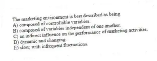 The marketing environment is best described as being
A) composed of controllable variables.
B) composed of variables independent of one another.
C) an indirect influence on the performance of marketing activities.
D) dynamic and changing.
E) slow, with infrequent fluctuations.