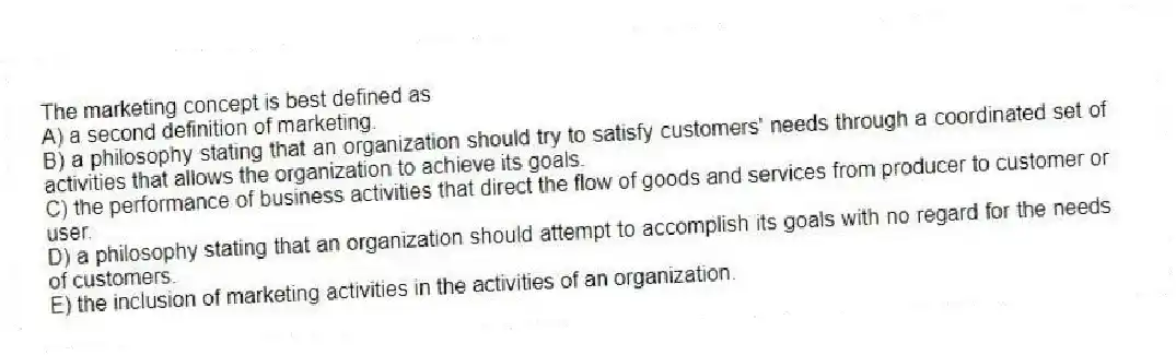 The marketing concept is best defined as
A) a second definition of marketing.
B) a philosophy stating that an organization should try to satisfy customers' needs through a coordinated set of activities that allows the organization to achieve its goals.
C) the performance of business activities that direct the flow of goods and services from producer to customer or user.
D) a philosophy stating that an organization should attempt to accomplish its goals with no regard for the needs of customers.
E) the inclusion of marketing activities in the activities of an organization.