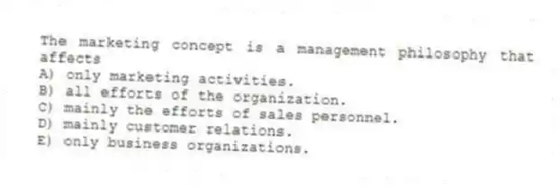 The marketing concept is a management philosophy that affects
A) only marketing activities.
B) all efforts of the organization.
C) mainly the efforts of sales personnel.
D) mainly customer relations.
E) only business organizations.