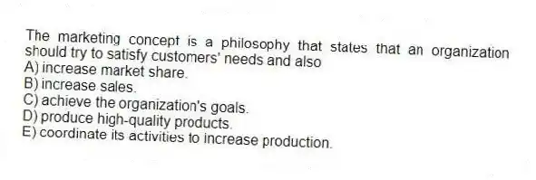 The marketing concept is a philosophy that states that an organization should try to satisfy customers' needs and also
A) increase market share.
B) increase sales.
C) achieve the organization's goals.
D) produce high-quality products.
E) coordinate its activities to increase production.