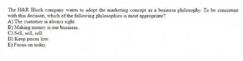 The H&R Block company wants to adopt the marketing concept as a business philosophy. To be consistent with this decision, which of the following philosophies is most appropriate?
A) The customer is always right.
B) Making money is our business.
C) Sell, sell, sell.
D) Keep prices low.
E) Focus on today.