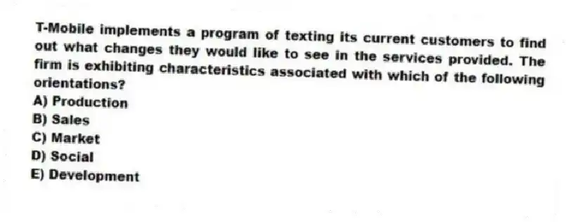 T-Mobile implements a program of texting its current customers to find out what changes they would like to see in the services provided. The firm is exhibiting characteristics associated with which of the following orientations?
A) Production
B) Sales
C) Market
D) Social
E) Development