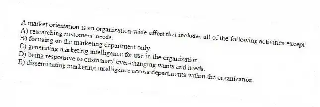 A market orientation is an organization-wide effort that includes all of the following activities except
A) researching customers' needs.
B) focusing on the marketing department only.
C) generating marketing intelligence for use in the organization.
D) being responsive to customers' ever-changing wants and needs.
E) disseminating marketing intelligence across departments within the organization.