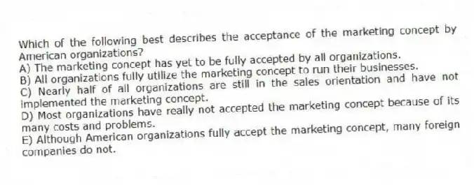 Which of the following best describes the acceptance of the marketing concept by American organizations?
A) The marketing concept has yet to be fully accepted by all organizations.
B) All organizations fully utilize the marketing concept to run their businesses.
C) Nearly half of all organizations are still in the sales orientation and have not implemented the marketing concept.
D) Most organizations have really not accepted the marketing concept because of its many costs and problems.
E) Although American organizations fully accept the marketing concept, many foreign companies do not.