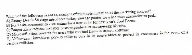 Which of the following is not an example of the implementation of the marketing concept?
A) Jimmy Dean's Sausage introduces turkey sausage patties for a healthier alternative to pork.
B) Ford asks customers to vote online for a new color for next year's Ford Focus.
C) Burger King reduces the labor costs to produce its sausage-egg biscuits.
D) Microsoft offers rewards for users who can find flaws in its new software.
E) Volkswagen introduces pop-up rollover bars in its convertibles to protect its consumers in the event of a serious collision.