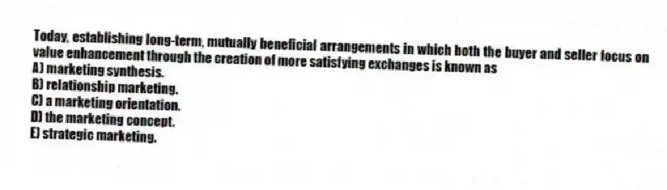 Today, establishing long-term, mutually beneficial arrangements in which both the buyer and seller focus on value enhancement through the creation of more satisfying exchanges is known as
A) marketing synthesis.
B) relationship marketing.
C) a marketing orientation.
D) the marketing concept.
E) strategic marketing.