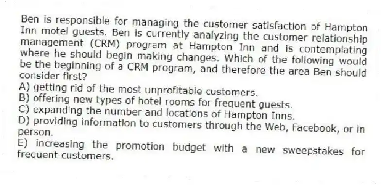 Ben is responsible for managing the customer satisfaction of Hampton Inn motel guests. Ben is currently analyzing the customer relationship management (CRM) program at Hampton Inn and is contemplating where he should begin making changes. Which of the following would be the beginning of a CRM program, and therefore the area Ben should consider first?
A) getting rid of the most unprofitable customers.
B) offering new types of hotel rooms for frequent guests.
C) expanding the number and locations of Hampton Inns.
D) providing information to customers through the Web, Facebook, or in person.
E) increasing the promotion budget with a new sweepstakes for frequent customers.