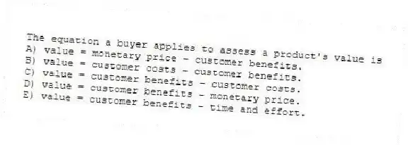 The equation a buyer applies to assess a product's value is
A) value = monetary price − customer benefits.
B) value = customer costs − customer benefits.
C) value = customer benefits − customer costs.
D) value = customer benefits − monetary price.
E) value = customer benefits − time and effort.