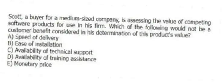 Scott, a buyer for a medium-sized company, is assessing the value of competing software products for use in his firm. Which of the following would not be a customer benefit considered in his determination of this product's value?
A) Speed of delivery
B) Ease of installation
C) Availability of technical support
D) Availability of training assistance
E) Monetary price
