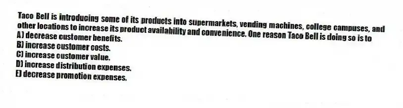 Taco Bell is introducing some of its products into supermarkets, vending machines, college campuses, and other locations to increase its product availability and convenience. One reason Taco Bell is doing so is to
A) decrease customer benefits.
B) increase customer costs.
C) increase customer value.
D) increase distribution expenses.
E) decrease promotion expenses.