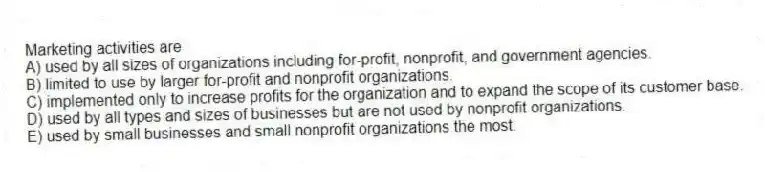 Marketing activities are
A) used by all sizes of organizations including for-profit, nonprofit, and government agencies.
B) limited to use by larger for-profit and nonprofit organizations.
C) implemented only to increase profits for the organization and to expand the scope of its customer base.
D) used by all types and sizes of businesses but are not used by nonprofit organizations.
E) used by small businesses and small nonprofit organizations the most.