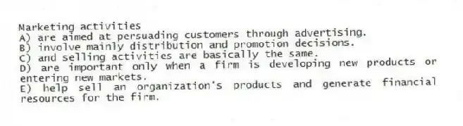 Marketing activities
A) are aimed at persuading customers through advertising.
B) involve mainly distribution and promotion decisions.
C) and selling activities are basically the same.
D) are important only when a firm is developing new products or entering new markets.
E) help sell an organization's products and generate financial resources for the firm.