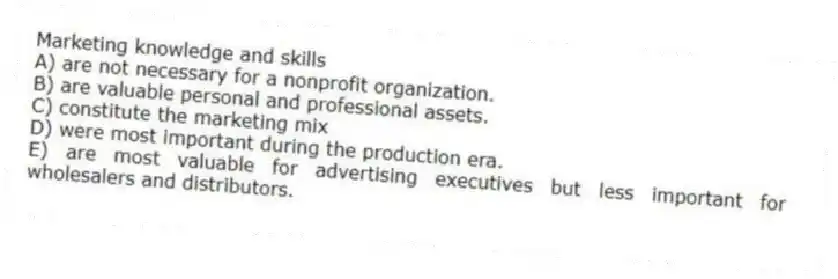 Marketing knowledge and skills
A) are not necessary for a nonprofit organization.
B) are valuable personal and professional assets.
C) constitute the marketing mix
D) were most important during the production era.
E) are most valuable for advertising executives but less important for wholesalers and distributors.