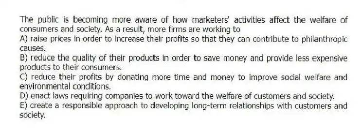 The public is becoming more aware of how marketers' activities affect the welfare of consumers and society. As a result, more firms are working to
A) raise prices in order to increase their profits so that they can contribute to philanthropic causes.
B) reduce the quality of their products in order to save money and provide less expensive products to their consumers.
C) reduce their profits by donating more time and money to improve social welfare and environmental conditions.
D) enact laws requiring companies to work toward the welfare of customers and society.
E) create a responsible approach to developing long-term relationships with customers and society.