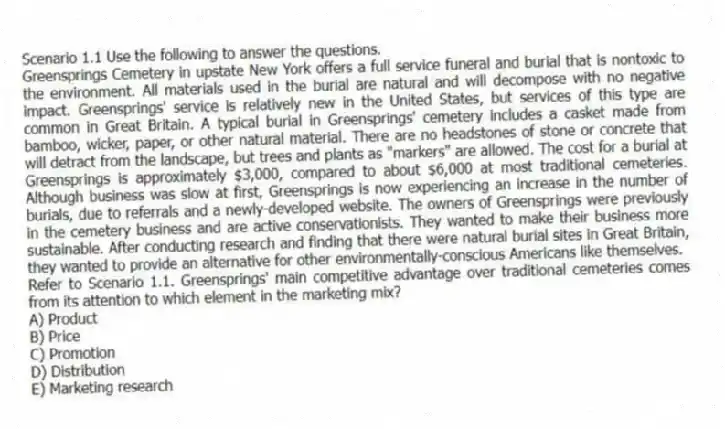 Scenario 1.1 Use the following to answer the questions.
Greensprings Cemetery in upstate New York offers a full service funeral and burial that is nontoxic to the environment. All materials used in the burial are natural and will decompose with no negative impact. Greensprings' service is relatively new in the United States, but services of this type are common in Great Britain. A typical burial in Greensprings' cemetery includes a casket made from bamboo, wicker, paper, or other natural material. There are no headstones of stone or concrete that will detract from the landscape, but trees and plants as "markers" are allowed. The cost for a burial at Greensprings is approximately $3,000, compared to about $6,000 at most traditional cemeteries. Although business was slow at first, Greensprings is now experiencing an increase in the number of burials, due to referrals and a newly-developed website. The owners of Greensprings were previously in the cemetery business and are active conservationists. They wanted to make their business more sustainable. After conducting research and finding that there were natural burial sites in Great Britain, they wanted to provide an alternative for other environmentally-conscious Americans like themselves.
Refer to Scenario 1.1. Greensprings' main competitive advantage over traditional cemeteries comes from its attention to which element in the marketing mix?
A) Product
B) Price
C) Promotion
D) Distribution
E) Marketing research
