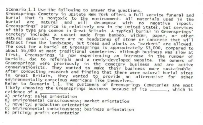 Scenario 1.1 Use the following to answer the questions.
Greensprings Cemetery in upstate New York offers a full service funeral and burial that is nontoxic to the environment. All materials used in the burial are natural and will decompose with no negative impact. Greensprings' service is relatively new in the United States, but services of this type are common in Great Britain. A typical burial in Greensprings' cemetery includes a casket made from bamboo, wicker, paper, or other natural material. There are no headstones of stone or concrete that will detract from the landscape, but trees and plants as "markers" are allowed. The cost for a burial at Greensprings is approximately $3,000, compared to about $6,000 at most traditional cemeteries. Although business was slow at first, Greensprings is now experiencing an increase in the number of burials, due to referrals and a newly-developed website. The owners of Greensprings were previously in the cemetery business and are active conservationists. They wanted to make their business more sustainable. After conducting research and finding that there were natural burial sites in Great Britain, they wanted to provide an alternative for other environmentally-conscious Americans like themselves.
Refer to Scenario 1.1. The customers of Greensprings Cemeteries are most likely choosing the Greensprings business because of its _______, which is evidence of a ___________.
A) pricing; sales orientation
B) environmental consciousness; market orientation
C) novelty; production orientation
D) environmental consciousness; business orientation
E) pricing; profit orientation