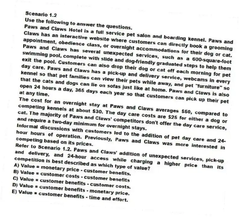 Scenario 1.2
Use the following to answer the questions.
Paws and Claws Hotel is a full service pet salon and boarding kennel. Paws and Claws has an interactive website where customers can directly book a grooming appointment, obedience class, or overnight accommodations for their dog or cat. Paws and Claws has several unexpected services, such as a 600-square-foot swimming pool, complete with slide and dog-friendly graduated steps to help them exit the pool. Customers can also drop their dog or cat off each morning for pet day care. Paws and Claws has a pick-up and delivery service, webcams in every kennel so that pet families can view their pets while away, and pet "furniture" so that the cats and dogs can lie on sofas just like at home. Paws and Claws is also open 24 hours a day, 365 days each year so that customers can pick up their pet at any time.
The cost for an overnight stay at Paws and Claws averages $50, compared to competing kennels at about $30. The day care costs are $25 for either a dog or cat. The majority of Paws and Claws' competitors don't offer the day care service, and require a two-day minimum for overnight stays.
Informal discussions with customers led to the addition of pet day care and 24-hour hours of operation. Previously, Paws and Claws was more interested in competing based on its prices.
Refer to Scenario 1.2. Paws and Claws' addition of unexpected services, pick-up and delivery, and 24-hour access while charging a higher price than its competition is best described as which type of value?
A) Value = monetary price - customer benefits.
B) Value = customer costs - customer benefits
C) Value = customer benefits - customer costs.
D) Value = customer benefits - monetary price.
E) Value = customer benefits - time and effort.