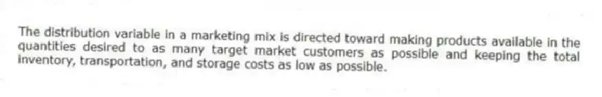 The distribution variable in a marketing mix is directed toward making products available in the quantities desired to as many target market customers as possible and keeping the total inventory, transportation, and storage costs as low as possible.