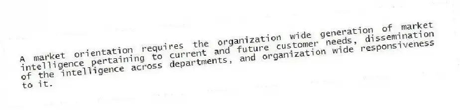 A market orientation requires the organization wide generation of market intelligence pertaining to current and future customer needs, dissemination of the intelligence across departments, and organization wide responsiveness to it.