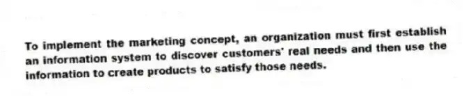 To implement the marketing concept, an organization must first establish an information system to discover customers' real needs and then use the information to create products to satisfy those needs.