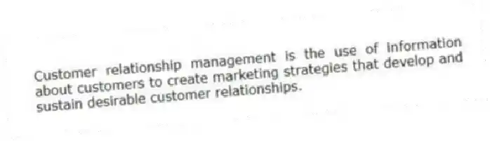 Customer relationship management is the use of information about customers to create marketing strategies that develop and sustain desirable customer relationships.