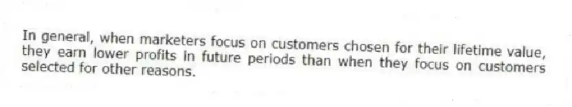 In general, when marketers focus on customers chosen for their lifetime value, they earn lower profits in future periods than when they focus on customers selected for other reasons.