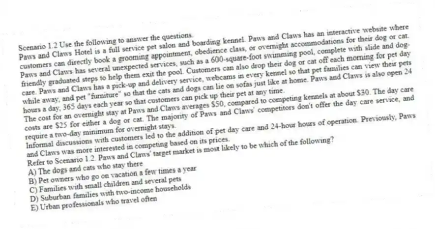 Scenario 1.2 Use the following to answer the questions.
Paws and Claws Hotel is a full service pet salon and boarding kennel. Paws and Claws has an interactive website where customers can directly book a grooming appointment, obedience class, or overnight accommodations for their dog or cat. Paws and Claws has several unexpected services, such as a 600-square-foot swimming pool, complete with slide and dog-friendly graduated steps to help them exit the pool. Customers can also drop their dog or cat off each morning for pet day care. Paws and Claws has a pick-up and delivery service, webcams in every kennel so that pet families can view their pets while away, and pet "furniture" so that the cats and dogs can lie on sofas just like at home. Paws and Claws is also open 24 hours a day, 365 days each year so that customers can pick up their pet at any time.
The cost for an overnight stay at Paws and Claws averages $50, compared to competing kennels at about $30. The day care costs are $25 for either a dog or cat. The majority of Paws and Claws' competitors don't offer the day care service, and require a two-day minimum for overnight stays.
Informal discussions with customers led to the addition of pet day care and 24-hour hours of operation. Previously, Paws and Claws was more interested in competing based on its prices.
Refer to Scenario 1.2. Paws and Claws' target market is most likely to be which of the following?
A) The dogs and cats who stay there
B) Pet owners who go on vacation a few times a year
C) Families with small children and several pets
D) Suburban families with two-income households
E) Urban professionals who travel often
