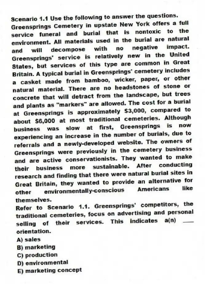 Scenario 1.1 Use the following to answer the questions.
Greensprings Cemetery in upstate New York offers a full service funeral and burial that is nontoxic to the environment. All materials used in the burial are natural and will decompose with no negative impact. Greensprings' service is relatively new in the United States, but services of this type are common in Great Britain. A typical burial in Greensprings' cemetery includes a casket made from bamboo, wicker, paper, or other natural material. There are no headstones of stone or concrete that will detract from the landscape, but trees and plants as "markers" are allowed. The cost for a burial at Greensprings is approximately $3,000, compared to about $6,000 at most traditional cemeteries. Although business was slow at first, Greensprings is now experiencing an increase in the number of burials, due to referrals and a newly-developed website. The owners of Greensprings were previously in the cemetery business and are active conservationists. They wanted to make their business more sustainable. After conducting research and finding that there were natural burial sites in Great Britain, they wanted to provide an alternative for other environmentally-conscious Americans like themselves.
Refer to Scenario 1.1. Greensprings' competitors, the traditional cemeteries, focus on advertising and personal selling of their services. This indicates a(n) ____ orientation.
A) sales
B) marketing
C) production
D) environmental
E) marketing concept