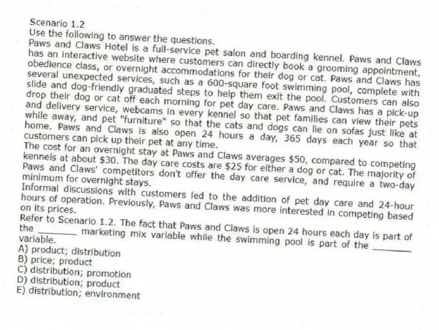 Scenario 1.2
Use the following to answer the questions.
Paws and Claws Hotel is a full-service pet salon and boarding kennel. Paws and Claws has an interactive website where customers can directly book a grooming appointment, obedience class, or overnight accommodations for their dog or cat. Paws and Claws has several unexpected services, such as a 600-square foot swimming pool, complete with slide and dog-friendly graduated steps to help them exit the pool. Customers can also drop their dog or cat off each morning for pet day care. Paws and Claws has a pick-up and delivery service, webcams in every kennel so that pet families can view their pets while away, and pet "furniture" so that the cats and dogs can lie on sofas just like at home. Paws and Claws is also open 24 hours a day, 365 days each year so that customers can pick up their pet at any time.
The cost for an overnight stay at Paws and Claws averages $50, compared to competing kennels at about $30. The day care costs are $25 for either a dog or cat. The majority of Paws and Claws' competitors don't offer the day care service, and require a two-day minimum for overnight stays.
Informal discussions with customers led to the addition of pet day care and 24-hour hours of operation. Previously, Paws and Claws was more interested in competing based on its prices.
Refer to Scenario 1.2. The fact that Paws and Claws is open 24 hours each day is part of the _______ marketing mix variable while the swimming pool is part of the _______ variable.
A) product; distribution
B) price; product
C) distribution; promotion
D) distribution; product
E) distribution; environment