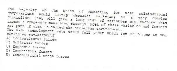 The majority of the heads of marketing for most multinational corporations would likely describe marketing as a very complex discipline. They will give a long list of variables and factors that impact a company's marketing success. Most of these variables and factors are part of what is called the marketing environment.
The U.S. unemployment rate would fall under which set of forces in the marketing environment?
A) Sociocultural forces
B) Political forces
C) Economic forces
D) Competitive forces
E) International trade forces