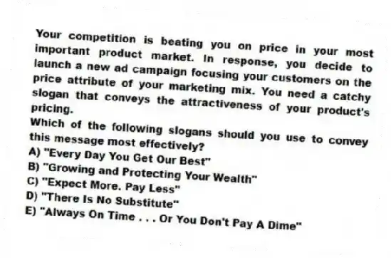 Your competition is beating you on price in your most important product market. In response, you decide to launch a new ad campaign focusing your customers on the price attribute of your marketing mix. You need a catchy slogan that conveys the attractiveness of your product's pricing.
Which of the following slogans should you use to convey this message most effectively?
A) "Every Day You Get Our Best"
B) "Growing and Protecting Your Wealth"
C) "Expect More. Pay Less"
D) "There Is No Substitute"
E) "Always On Time . . . Or You Don't Pay A Dime"