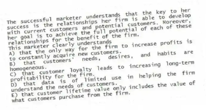 The successful marketer understands that the key to her success is the relationships her firm is able to develop with current customers and potential customers. Moreover, her goal is to achieve the full potential of each of these relationships for the benefit of the firm.
This marketer clearly understands
A) that the only way for the firm to increase profits is to constantly acquire new customers.
B) that customers' needs, desires, and habits are homogeneous.
C) that customer loyalty leads to increasing long-term profitability for the firm.
D) that data is of limited use in helping the firm understand the needs of customers.
E) that customer lifetime value only includes the value of what customers purchase from the firm.