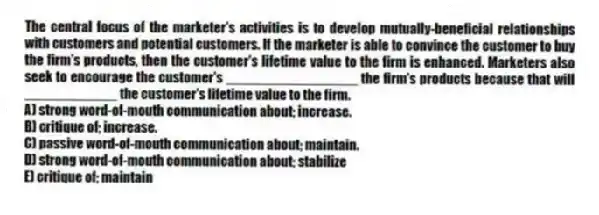 The central focus of the marketer's activities is to develop mutually-beneficial relationships with customers and potential customers. If the marketer is able to convince the customer to buy the firm's products, then the customer's lifetime value to the firm is enhanced. Marketers also seek to encourage the customer's _________________ the firm's products because that will ____________ the customer's lifetime value to the firm.
A) strong word-of-mouth communication about; increase.
B) critique of; increase.
C) passive word-of-mouth communication about; maintain.
D) strong word-of-mouth communication about; stabilize
E) critique of; maintain